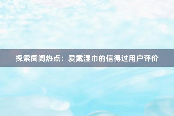 探索阛阓热点：爱戴湿巾的信得过用户评价